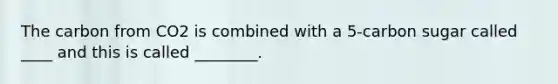 The carbon from CO2 is combined with a 5-carbon sugar called ____ and this is called ________.