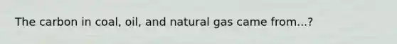 The carbon in coal, oil, and natural gas came from...?