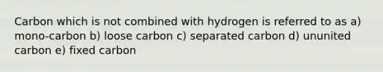 Carbon which is not combined with hydrogen is referred to as a) mono-carbon b) loose carbon c) separated carbon d) ununited carbon e) fixed carbon