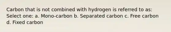 Carbon that is not combined with hydrogen is referred to as: Select one: a. Mono-carbon b. Separated carbon c. Free carbon d. Fixed carbon