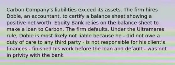 Carbon Company's liabilities exceed its assets. The firm hires Dobie, an accountant, to certify a balance sheet showing a positive net worth. Equity Bank relies on the balance sheet to make a loan to Carbon. The firm defaults. Under the Ultramares rule, Dobie is most likely not liable because he - did not owe a duty of care to any third party - is not responsible for his client's finances - finished his work before the loan and default - was not in privity with the bank