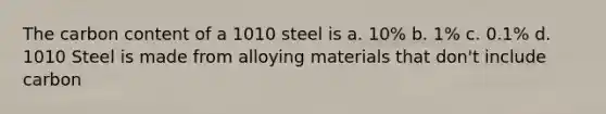 The carbon content of a 1010 steel is a. 10% b. 1% c. 0.1% d. 1010 Steel is made from alloying materials that don't include carbon