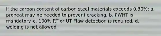 If the carbon content of carbon steel materials exceeds 0.30%: a. preheat may be needed to prevent cracking. b. PWHT is mandatory. c. 100% RT or UT Flaw detection is required. d. welding is not allowed.