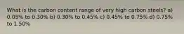 What is the carbon content range of very high carbon steels? a) 0.05% to 0.30% b) 0.30% to 0.45% c) 0.45% to 0.75% d) 0.75% to 1.50%