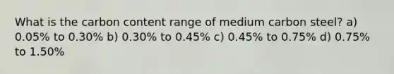 What is the carbon content range of medium carbon steel? a) 0.05% to 0.30% b) 0.30% to 0.45% c) 0.45% to 0.75% d) 0.75% to 1.50%