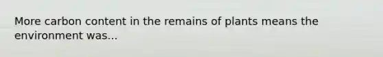 More carbon content in the remains of plants means the environment was...