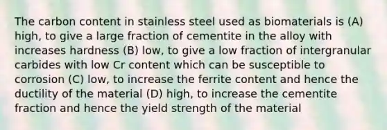 The carbon content in stainless steel used as biomaterials is (A) high, to give a large fraction of cementite in the alloy with increases hardness (B) low, to give a low fraction of intergranular carbides with low Cr content which can be susceptible to corrosion (C) low, to increase the ferrite content and hence the ductility of the material (D) high, to increase the cementite fraction and hence the yield strength of the material