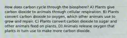 How does carbon cycle through the biosphere? A) Plants give carbon dioxide to animals through cellular respiration. B) Plants convert carbon dioxide to oxygen, which other animals use to grow and repair. C) Plants convert carbon dioxide to sugar and other animals feed on plants. D) Animals release oxygen that plants in turn use to make more carbon dioxide.