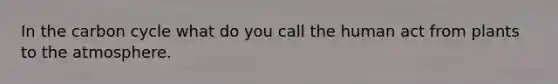 In the carbon cycle what do you call the human act from plants to the atmosphere.