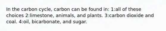 In the carbon cycle, carbon can be found in: 1:all of these choices 2:limestone, animals, and plants. 3:carbon dioxide and coal. 4:oil, bicarbonate, and sugar.