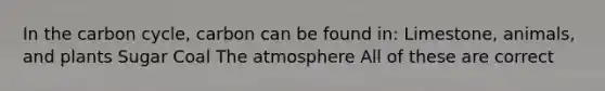 In the carbon cycle, carbon can be found in: Limestone, animals, and plants Sugar Coal The atmosphere All of these are correct