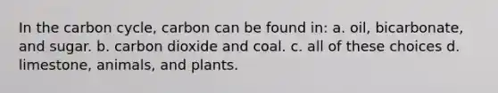 In the carbon cycle, carbon can be found in: a. oil, bicarbonate, and sugar. b. carbon dioxide and coal. c. all of these choices d. limestone, animals, and plants.