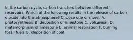 In the carbon cycle, carbon transfers between different reservoirs. Which of the following results in the release of carbon dioxide into the atmosphere? Choose one or more: A. photosynthesis B. deposition of limestone C. volcanism D. metamorphism of limestone E. animal respiration F. burning fossil fuels G. deposition of coal