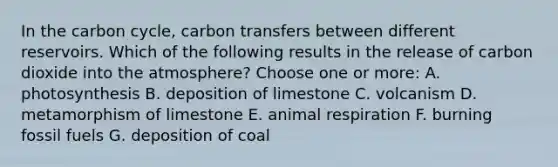 In the carbon cycle, carbon transfers between different reservoirs. Which of the following results in the release of carbon dioxide into the atmosphere? Choose one or more: A. photosynthesis B. deposition of limestone C. volcanism D. metamorphism of limestone E. animal respiration F. burning fossil fuels G. deposition of coal