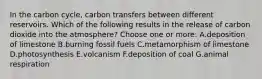 In the carbon cycle, carbon transfers between different reservoirs. Which of the following results in the release of carbon dioxide into the atmosphere? Choose one or more: A.deposition of limestone B.burning fossil fuels C.metamorphism of limestone D.photosynthesis E.volcanism F.deposition of coal G.animal respiration