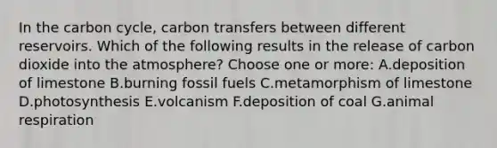 In the carbon cycle, carbon transfers between different reservoirs. Which of the following results in the release of carbon dioxide into the atmosphere? Choose one or more: A.deposition of limestone B.burning fossil fuels C.metamorphism of limestone D.photosynthesis E.volcanism F.deposition of coal G.animal respiration