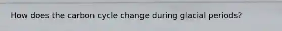 How does the carbon cycle change during glacial periods?