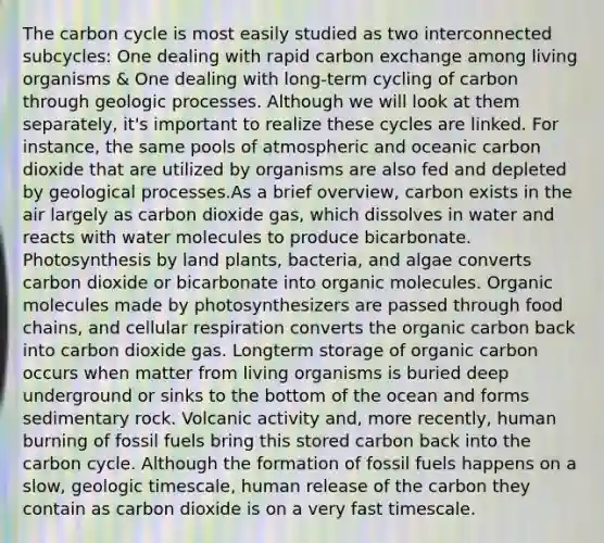 The carbon cycle is most easily studied as two interconnected subcycles: One dealing with rapid carbon exchange among living organisms & One dealing with long-term cycling of carbon through geologic processes. Although we will look at them separately, it's important to realize these cycles are linked. For instance, the same pools of atmospheric and oceanic carbon dioxide that are utilized by organisms are also fed and depleted by geological processes.As a brief overview, carbon exists in the air largely as carbon dioxide gas, which dissolves in water and reacts with water molecules to produce bicarbonate. Photosynthesis by land plants, bacteria, and algae converts carbon dioxide or bicarbonate into organic molecules. Organic molecules made by photosynthesizers are passed through food chains, and cellular respiration converts the organic carbon back into carbon dioxide gas. Longterm storage of organic carbon occurs when matter from living organisms is buried deep underground or sinks to the bottom of the ocean and forms sedimentary rock. Volcanic activity and, more recently, human burning of fossil fuels bring this stored carbon back into the carbon cycle. Although the formation of fossil fuels happens on a slow, geologic timescale, human release of the carbon they contain as carbon dioxide is on a very fast timescale.