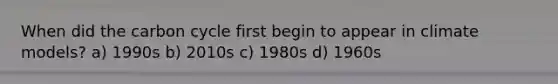 When did the carbon cycle first begin to appear in climate models? a) 1990s b) 2010s c) 1980s d) 1960s