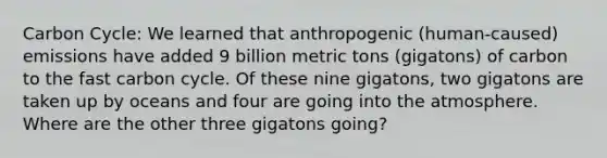 Carbon Cycle: We learned that anthropogenic (human-caused) emissions have added 9 billion metric tons (gigatons) of carbon to the fast carbon cycle. Of these nine gigatons, two gigatons are taken up by oceans and four are going into the atmosphere. Where are the other three gigatons going?