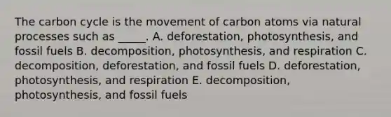 The carbon cycle is the movement of carbon atoms via natural processes such as _____. A. deforestation, photosynthesis, and fossil fuels B. decomposition, photosynthesis, and respiration C. decomposition, deforestation, and fossil fuels D. deforestation, photosynthesis, and respiration E. decomposition, photosynthesis, and fossil fuels