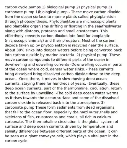 carbon cycle pumps 1) biological pump 2) physical pump 3) carbonate pump 1)biological pump - These move carbon dioxide from the ocean surface to marine plants called phytoplankton through photosynthesis. Phytoplankton are microscopic plants and plant-like organisms drifting or floating in the sea/freshwater along with diatoms, protozoa and small crustaceans. This effectively converts carbon dioxide into food for zooplantic (microscopic animals) and their predators. Most of the carbon dioxide taken up by phytoplankton is recycled near the surface. About 30% sinks into deaper waters before being converted back into carbon dioxide by marine bacteria. 2) physical pump -These move carbon compounds to different parts of the ocean in downwelling and upwelling currents -Downwelling occurs in parts of the ocean where cold, denser water sinks. -These currents bring dissolved bring dissolved carbon dioxide down to the deep ocean. -Once there, it moves in slow-moving deep ocean currents, staying there for hundreds of years. -Eventually, these deep ocean currents, part of the thermohaline. circulation, return to the surface by upwelling. -The cold deep ocean water warms as it rises towards the ocean surface and some of the dissolved carbon dioxide is released back into the atmosphere. 3) carbonate pump These form sediments from dead organisms that fall to the ocean floor, especially the hard outer shells and skeletons of fish, crustaceans and corals, all rich in calcium carbonate. The thermohaline circulation is the global system of surface and deep ocean currents driven by temperature and salinity differences between different parts of the ocean. It can be seen as a giant conveyor belt, which plays a vital part in the carbon cycle.