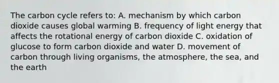 The carbon cycle refers to: A. mechanism by which carbon dioxide causes global warming B. frequency of light energy that affects the rotational energy of carbon dioxide C. oxidation of glucose to form carbon dioxide and water D. movement of carbon through living organisms, the atmosphere, the sea, and the earth