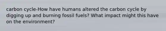 carbon cycle-How have humans altered the carbon cycle by digging up and burning fossil fuels? What impact might this have on the environment?