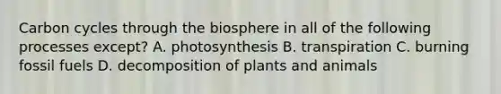 Carbon cycles through the biosphere in all of the following processes except? A. photosynthesis B. transpiration C. burning fossil fuels D. decomposition of plants and animals