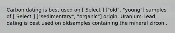 Carbon dating is best used on [ Select ] ["old", "young"] samples of [ Select ] ["sedimentary", "organic"] origin. Uranium-Lead dating is best used on oldsamples containing the mineral zircon .