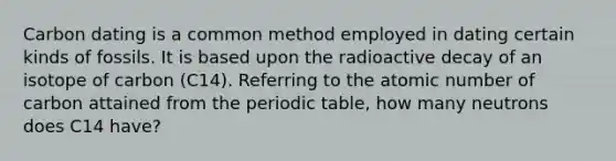 Carbon dating is a common method employed in dating certain kinds of fossils. It is based upon the radioactive decay of an isotope of carbon (C14). Referring to the atomic number of carbon attained from <a href='https://www.questionai.com/knowledge/kIrBULvFQz-the-periodic-table' class='anchor-knowledge'>the periodic table</a>, how many neutrons does C14 have?