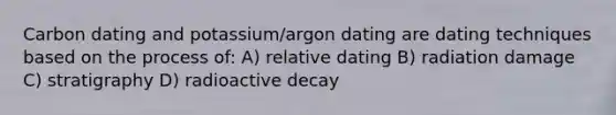 Carbon dating and potassium/argon dating are dating techniques based on the process of: A) relative dating B) radiation damage C) stratigraphy D) radioactive decay