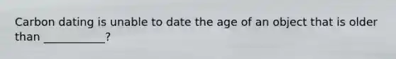 Carbon dating is unable to date the age of an object that is older than ___________?