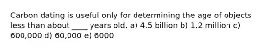 Carbon dating is useful only for determining the age of objects less than about ____ years old. a) 4.5 billion b) 1.2 million c) 600,000 d) 60,000 e) 6000