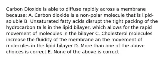 Carbon Dioxide is able to diffuse rapidly across a membrane because: A. Carbon dioxide is a non-polar molecule that is lipid-soluble B. Unsaturated fatty acids disrupt the tight packing of the hydrocarbon tails in the lipid bilayer, which allows for the rapid movement of molecules in the bilayer C. Cholesterol molecules increase the fluidity of the membrane an the movement of molecules in the lipid bilayer D. More than one of the above choices is correct E. None of the above is correct