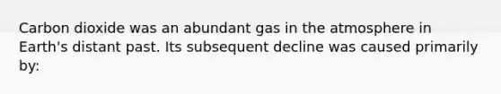 Carbon dioxide was an abundant gas in the atmosphere in Earth's distant past. Its subsequent decline was caused primarily by: