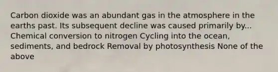 Carbon dioxide was an abundant gas in the atmosphere in the earths past. Its subsequent decline was caused primarily by... Chemical conversion to nitrogen Cycling into the ocean, sediments, and bedrock Removal by photosynthesis None of the above