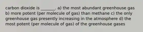 carbon dioxide is _______. a) the most abundant greenhouse gas b) more potent (per molecule of gas) than methane c) the only greenhouse gas presently increasing in the atmosphere d) the most potent (per molecule of gas) of the greenhouse gases