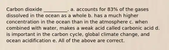 Carbon dioxide __________. a. accounts for 83% of the gases dissolved in the ocean as a whole b. has a much higher concentration in the ocean than in the atmosphere c. when combined with water, makes a weak acid called carbonic acid d. is important in <a href='https://www.questionai.com/knowledge/kMvxsmmBPd-the-carbon-cycle' class='anchor-knowledge'>the carbon cycle</a>, global climate change, and ocean acidification e. All of the above are correct.