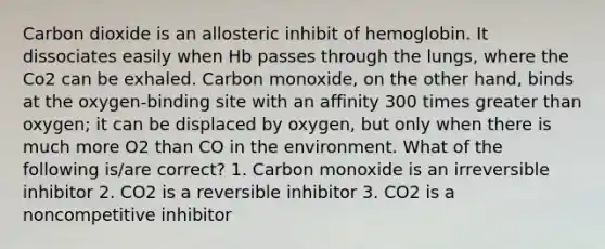 Carbon dioxide is an allosteric inhibit of hemoglobin. It dissociates easily when Hb passes through the lungs, where the Co2 can be exhaled. Carbon monoxide, on the other hand, binds at the oxygen-binding site with an affinity 300 times greater than oxygen; it can be displaced by oxygen, but only when there is much more O2 than CO in the environment. What of the following is/are correct? 1. Carbon monoxide is an irreversible inhibitor 2. CO2 is a reversible inhibitor 3. CO2 is a noncompetitive inhibitor