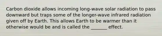 Carbon dioxide allows incoming long-wave solar radiation to pass downward but traps some of the longer-wave infrared radiation given off by Earth. This allows Earth to be warmer than it otherwise would be and is called the _______ effect.