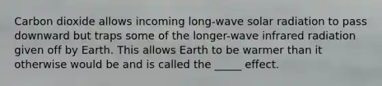 Carbon dioxide allows incoming long-wave solar radiation to pass downward but traps some of the longer-wave infrared radiation given off by Earth. This allows Earth to be warmer than it otherwise would be and is called the _____ effect.