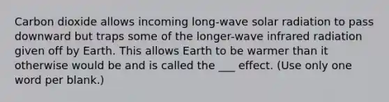 Carbon dioxide allows incoming long-wave <a href='https://www.questionai.com/knowledge/kr1ksgm4Kk-solar-radiation' class='anchor-knowledge'>solar radiation</a> to pass downward but traps some of the longer-wave infrared radiation given off by Earth. This allows Earth to be warmer than it otherwise would be and is called the ___ effect. (Use only one word per blank.)