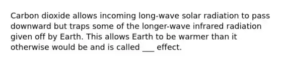 Carbon dioxide allows incoming long-wave solar radiation to pass downward but traps some of the longer-wave infrared radiation given off by Earth. This allows Earth to be warmer than it otherwise would be and is called ___ effect.