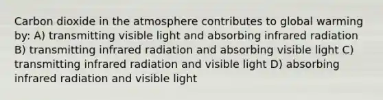 Carbon dioxide in the atmosphere contributes to global warming by: A) transmitting visible light and absorbing infrared radiation B) transmitting infrared radiation and absorbing visible light C) transmitting infrared radiation and visible light D) absorbing infrared radiation and visible light