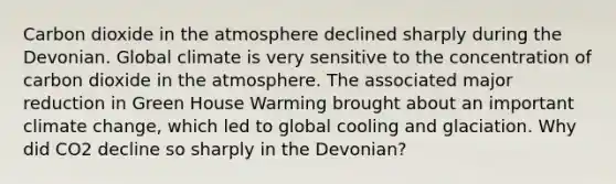 Carbon dioxide in the atmosphere declined sharply during the Devonian. Global climate is very sensitive to the concentration of carbon dioxide in the atmosphere. The associated major reduction in Green House Warming brought about an important climate change, which led to global cooling and glaciation. Why did CO2 decline so sharply in the Devonian?