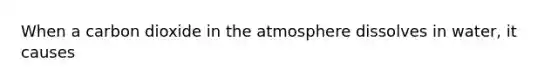 When a carbon dioxide in the atmosphere dissolves in water, it causes