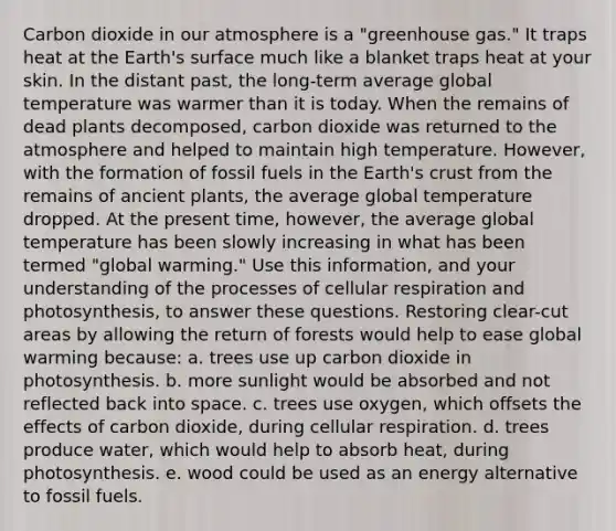 Carbon dioxide in our atmosphere is a "greenhouse gas." It traps heat at the Earth's surface much like a blanket traps heat at your skin. In the distant past, the long-term average global temperature was warmer than it is today. When the remains of dead plants decomposed, carbon dioxide was returned to the atmosphere and helped to maintain high temperature. However, with the formation of fossil fuels in the Earth's crust from the remains of ancient plants, the average global temperature dropped. At the present time, however, the average global temperature has been slowly increasing in what has been termed "global warming." Use this information, and your understanding of the processes of cellular respiration and photosynthesis, to answer these questions. Restoring clear-cut areas by allowing the return of forests would help to ease global warming because: a. trees use up carbon dioxide in photosynthesis. b. more sunlight would be absorbed and not reflected back into space. c. trees use oxygen, which offsets the effects of carbon dioxide, during cellular respiration. d. trees produce water, which would help to absorb heat, during photosynthesis. e. wood could be used as an energy alternative to fossil fuels.