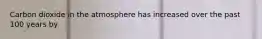 Carbon dioxide in the atmosphere has increased over the past 100 years by