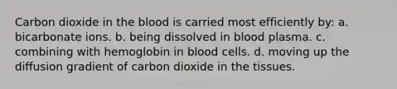 Carbon dioxide in the blood is carried most efficiently by: a. bicarbonate ions. b. being dissolved in blood plasma. c. combining with hemoglobin in blood cells. d. moving up the diffusion gradient of carbon dioxide in the tissues.